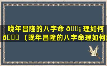 晚年昌隆的八字命 🐡 理如何 🐅 （晚年昌隆的八字命理如何解释）